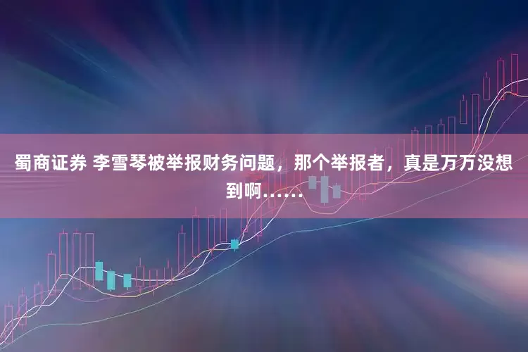 蜀商证券 李雪琴被举报财务问题，那个举报者，真是万万没想到啊……