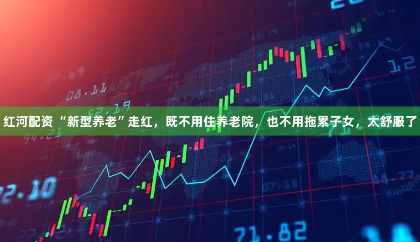 红河配资 “新型养老”走红，既不用住养老院，也不用拖累子女，太舒服了