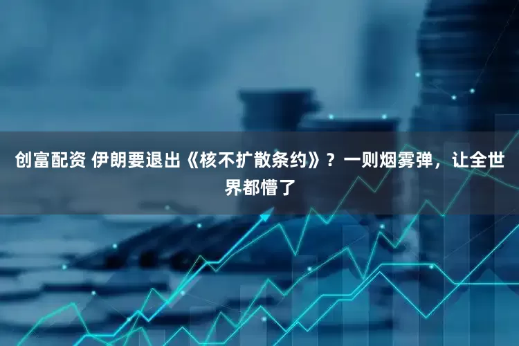创富配资 伊朗要退出《核不扩散条约》？一则烟雾弹，让全世界都懵了