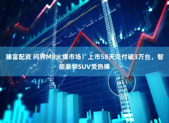 臻富配资 问界M8火爆市场！上市58天交付破3万台，智能豪华SUV受热捧