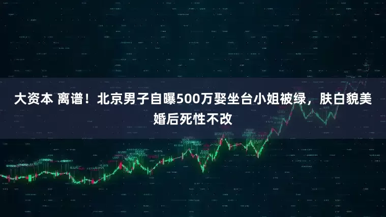 大资本 离谱！北京男子自曝500万娶坐台小姐被绿，肤白貌美婚后死性不改