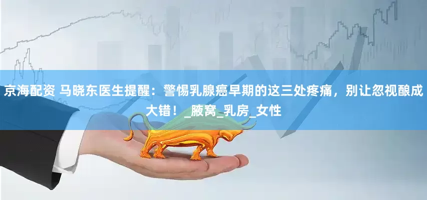 京海配资 马晓东医生提醒：警惕乳腺癌早期的这三处疼痛，别让忽视酿成大错！_腋窝_乳房_女性