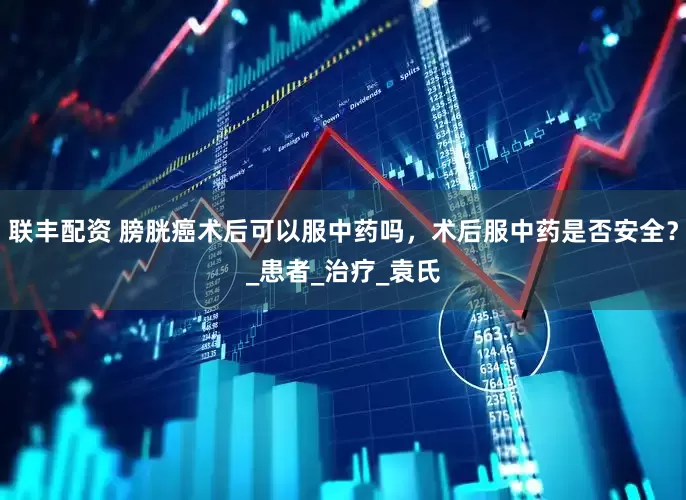联丰配资 膀胱癌术后可以服中药吗，术后服中药是否安全？_患者_治疗_袁氏