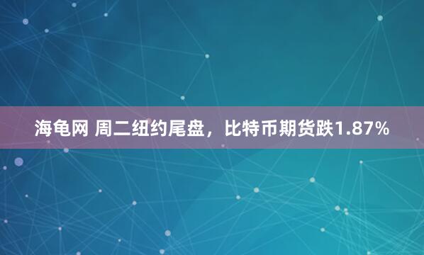 海龟网 周二纽约尾盘，比特币期货跌1.87%