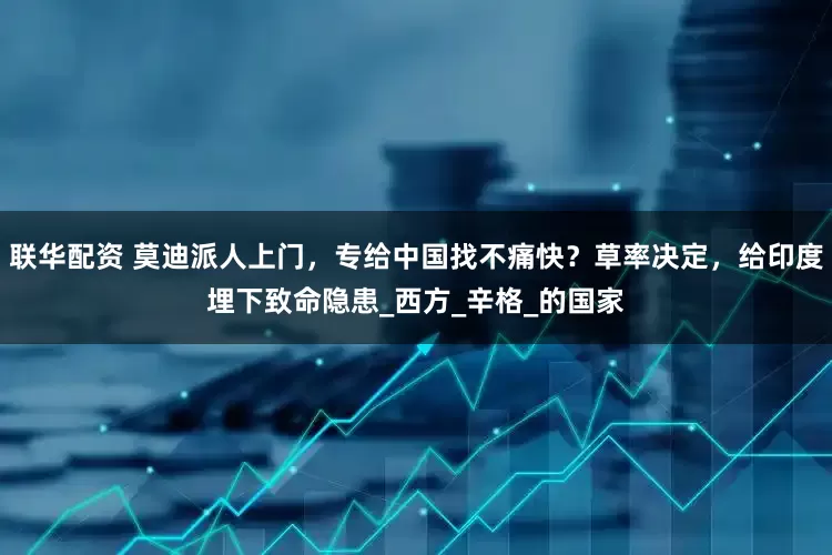 联华配资 莫迪派人上门，专给中国找不痛快？草率决定，给印度埋下致命隐患_西方_辛格_的国家
