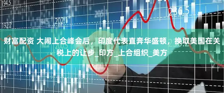 财富配资 大闹上合峰会后，印度代表直奔华盛顿，换取美国在关税上的让步_印方_上合组织_美方