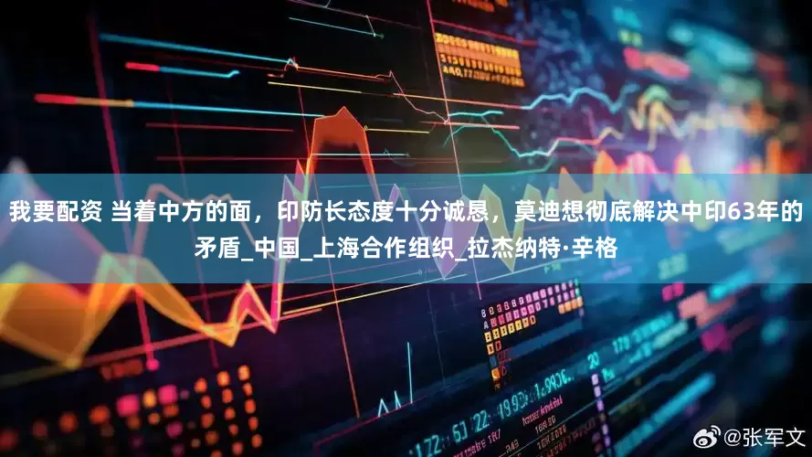 我要配资 当着中方的面，印防长态度十分诚恳，莫迪想彻底解决中印63年的矛盾_中国_上海合作组织_拉杰纳特·辛格