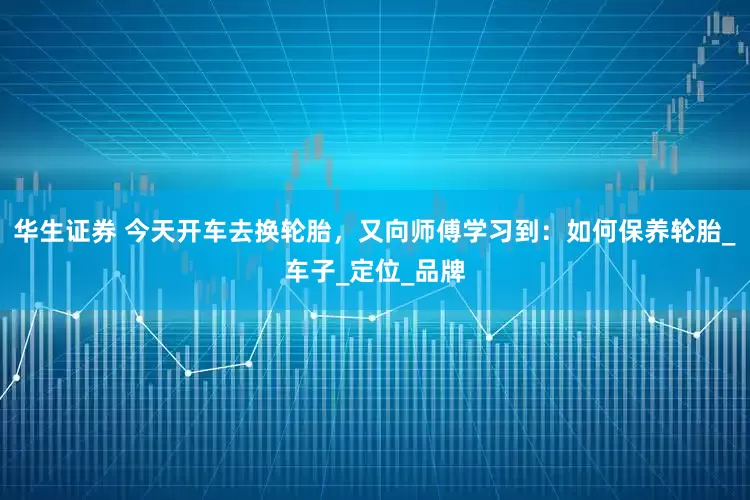 华生证券 今天开车去换轮胎，又向师傅学习到：如何保养轮胎_车子_定位_品牌