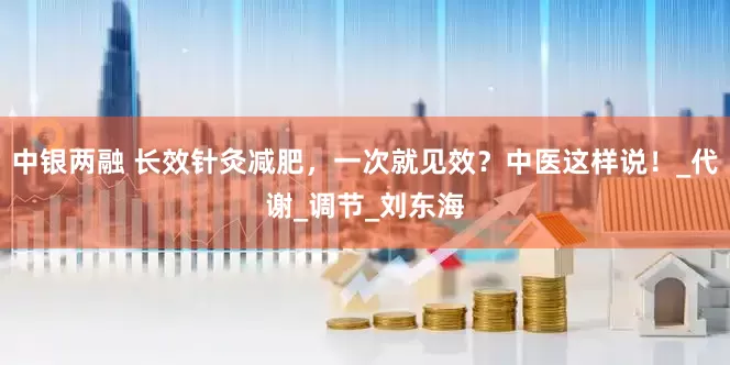 中银两融 长效针灸减肥，一次就见效？中医这样说！_代谢_调节_刘东海