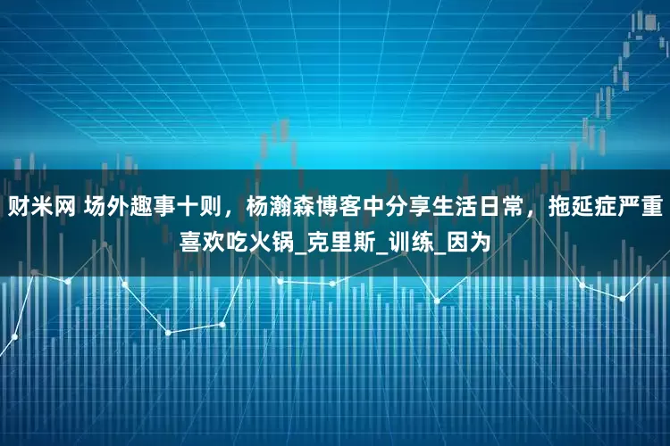 财米网 场外趣事十则，杨瀚森博客中分享生活日常，拖延症严重喜欢吃火锅_克里斯_训练_因为