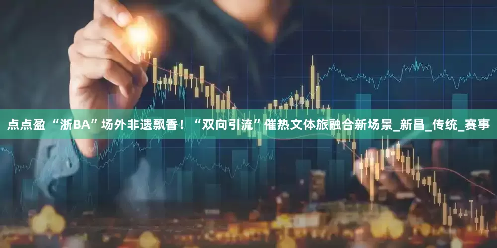 点点盈 “浙BA”场外非遗飘香！“双向引流”催热文体旅融合新场景_新昌_传统_赛事