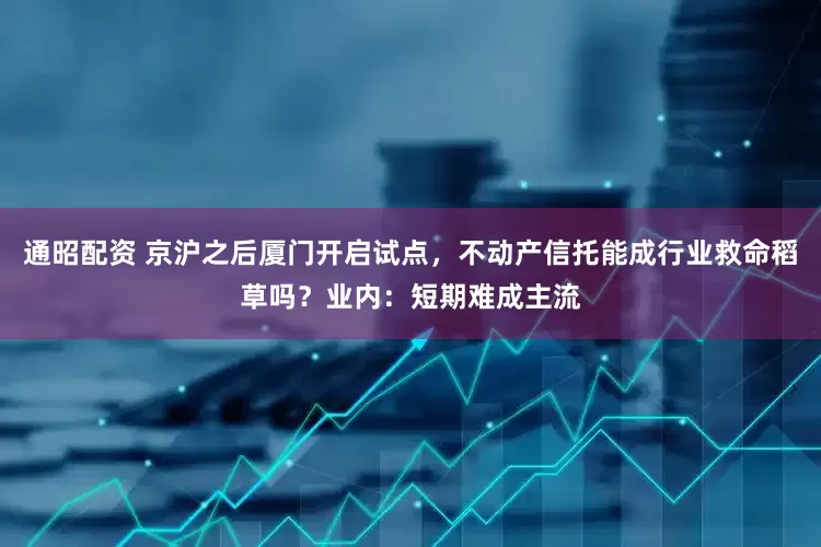 通昭配资 京沪之后厦门开启试点，不动产信托能成行业救命稻草吗？业内：短期难成主流