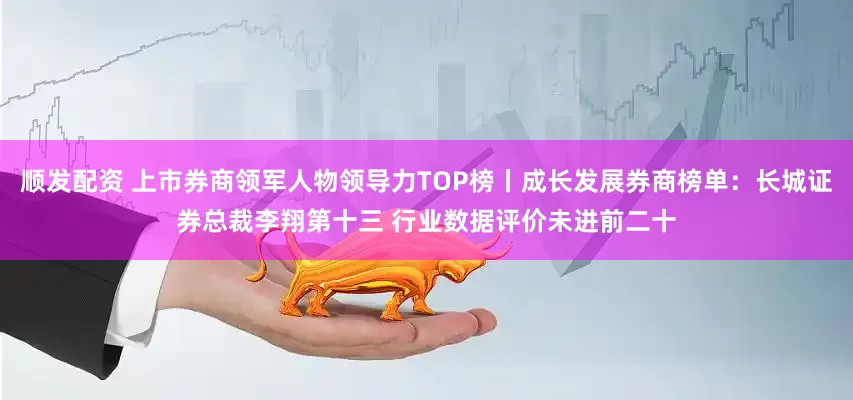顺发配资 上市券商领军人物领导力TOP榜丨成长发展券商榜单：长城证券总裁李翔第十三 行业数据评价未进前二十