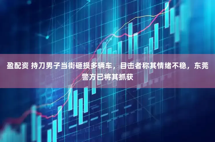 盈配资 持刀男子当街砸损多辆车，目击者称其情绪不稳，东莞警方已将其抓获