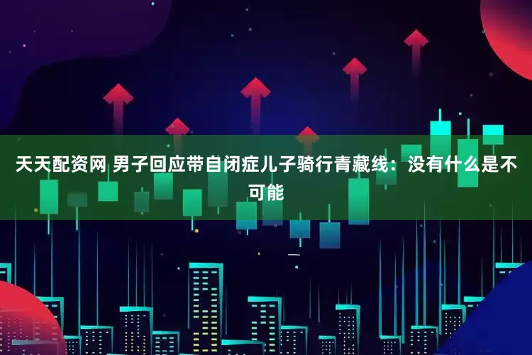 天天配资网 男子回应带自闭症儿子骑行青藏线：没有什么是不可能