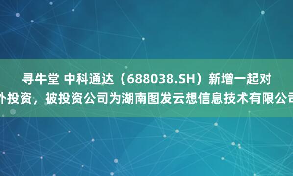 寻牛堂 中科通达（688038.SH）新增一起对外投资，被投资公司为湖南图发云想信息技术有限公司