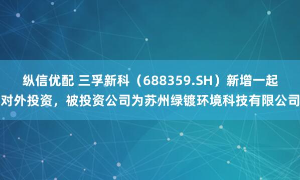 纵信优配 三孚新科（688359.SH）新增一起对外投资，被投资公司为苏州绿镀环境科技有限公司