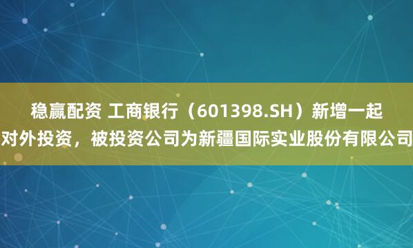 稳赢配资 工商银行（601398.SH）新增一起对外投资，被投资公司为新疆国际实业股份有限公司