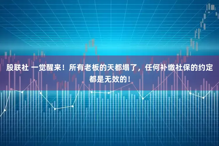 股联社 一觉醒来！所有老板的天都塌了，任何补缴社保的约定都是无效的！