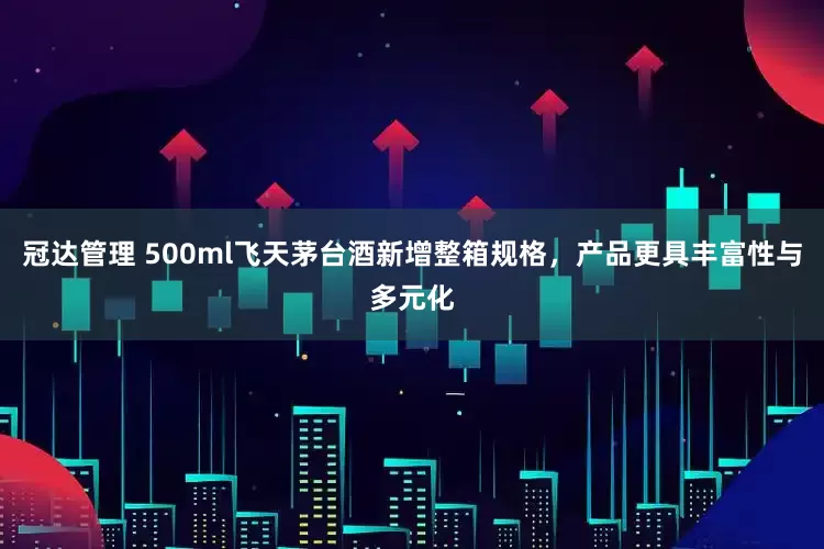 冠达管理 500ml飞天茅台酒新增整箱规格，产品更具丰富性与多元化