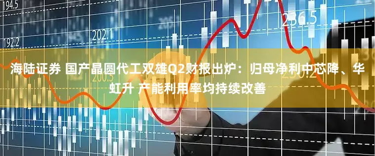 海陆证券 国产晶圆代工双雄Q2财报出炉：归母净利中芯降、华虹升 产能利用率均持续改善