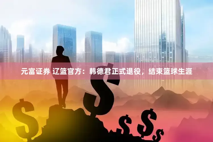 元富证券 辽篮官方：韩德君正式退役，结束篮球生涯