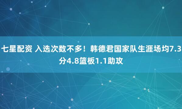 七星配资 入选次数不多！韩德君国家队生涯场均7.3分4.8篮板1.1助攻