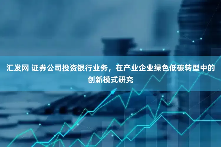汇发网 证券公司投资银行业务，在产业企业绿色低碳转型中的创新模式研究