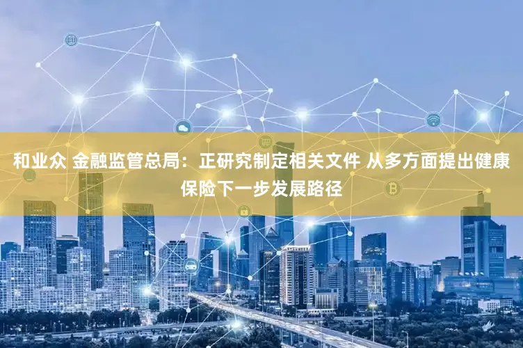 和业众 金融监管总局：正研究制定相关文件 从多方面提出健康保险下一步发展路径
