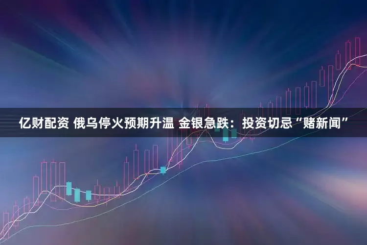 亿财配资 俄乌停火预期升温 金银急跌:投资切忌“赌新闻”