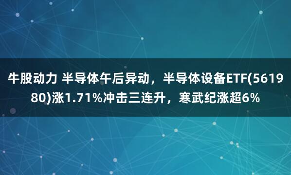 牛股动力 半导体午后异动,半导体设备ETF(561980)涨1.71%冲击三连升,寒武纪涨超6%