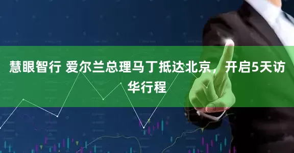 慧眼智行 爱尔兰总理马丁抵达北京，开启5天访华行程