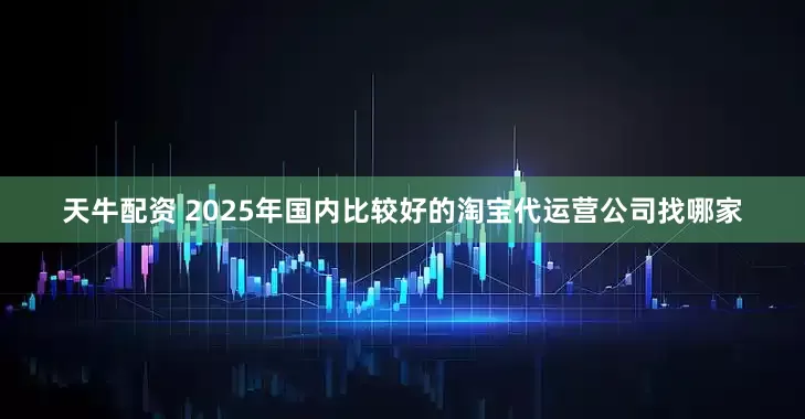 天牛配资 2025年国内比较好的淘宝代运营公司找哪家